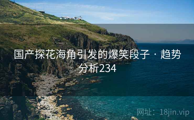 国产探花海角引发的爆笑段子 · 趋势分析234 国产探花海角引发的爆笑段子 · 趋势分析234